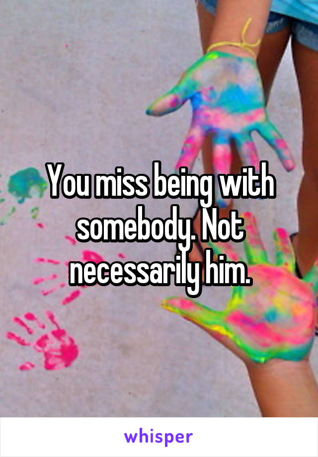 You miss being with somebody. Not necessarily him.