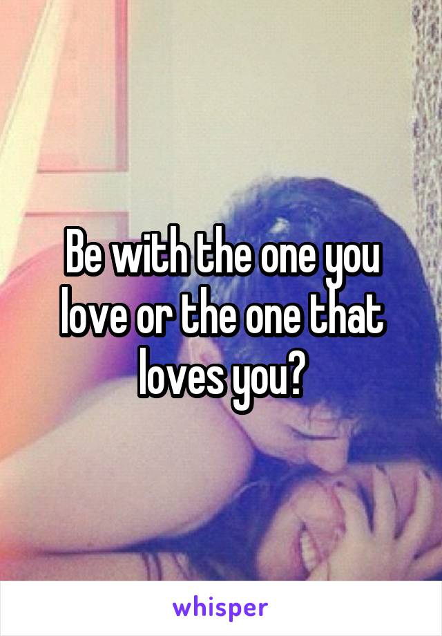 Be with the one you love or the one that loves you?