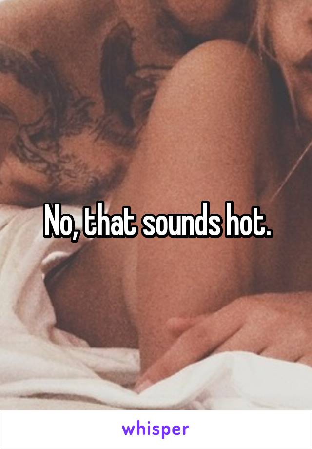 No, that sounds hot.