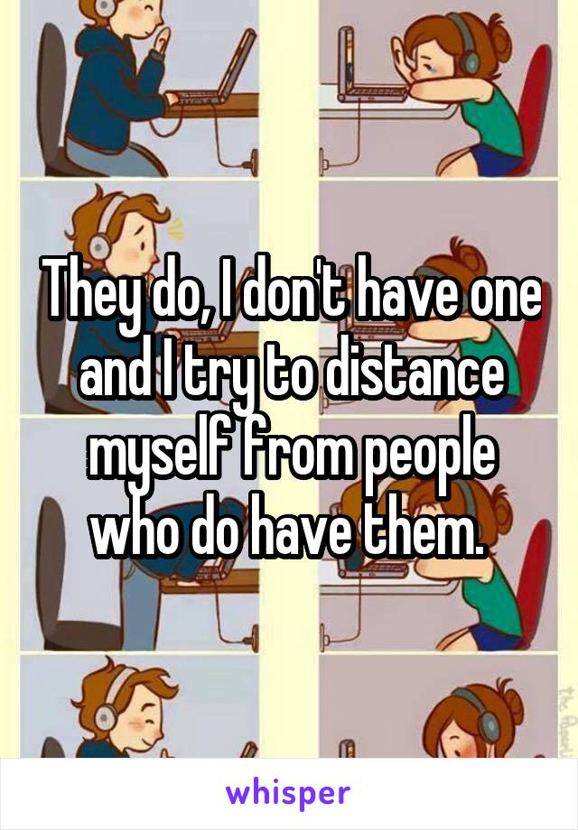 They do, I don't have one and I try to distance myself from people who do have them. 