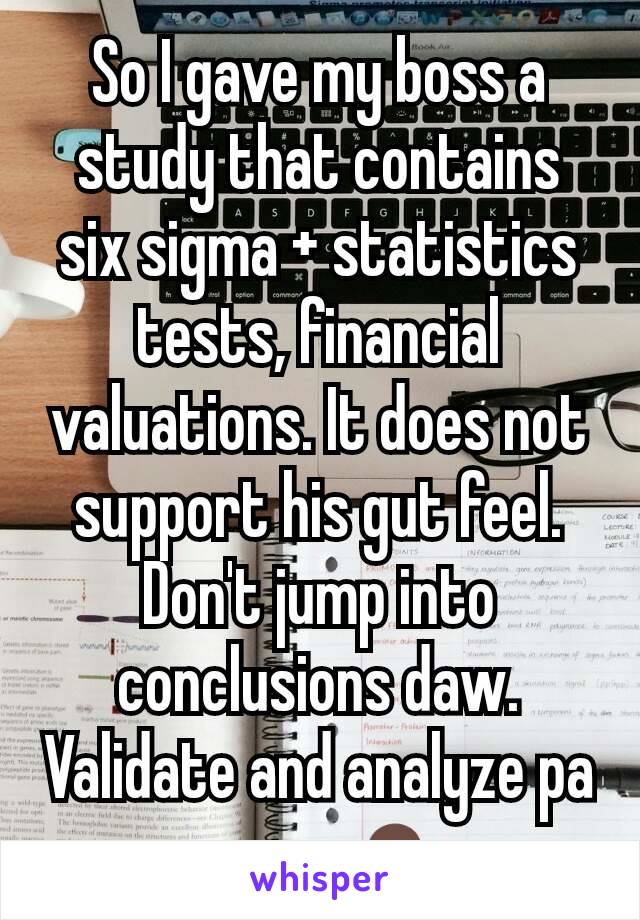So I gave my boss a study that contains six sigma + statistics tests, financial valuations. It does not support his gut feel. Don't jump into conclusions daw. Validate and analyze pa more. 🤷