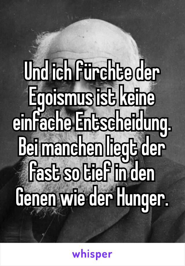 Und ich fürchte der Egoismus ist keine einfache Entscheidung. Bei manchen liegt der fast so tief in den Genen wie der Hunger.