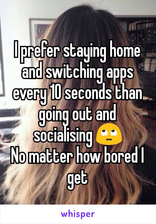 I prefer staying home and switching apps every 10 seconds than going out and socialising 🙄
No matter how bored I get