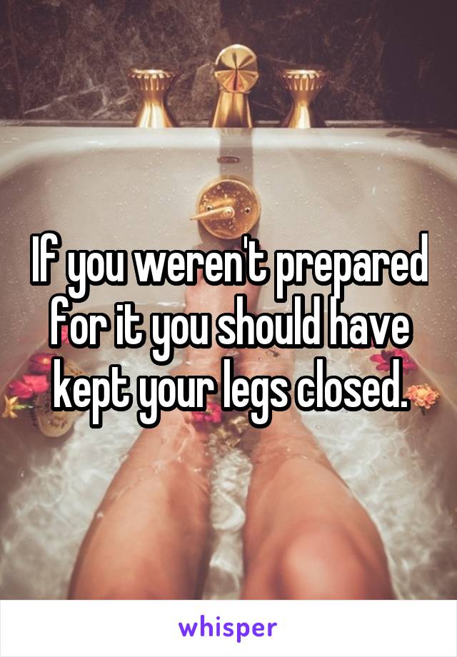 If you weren't prepared for it you should have kept your legs closed.
