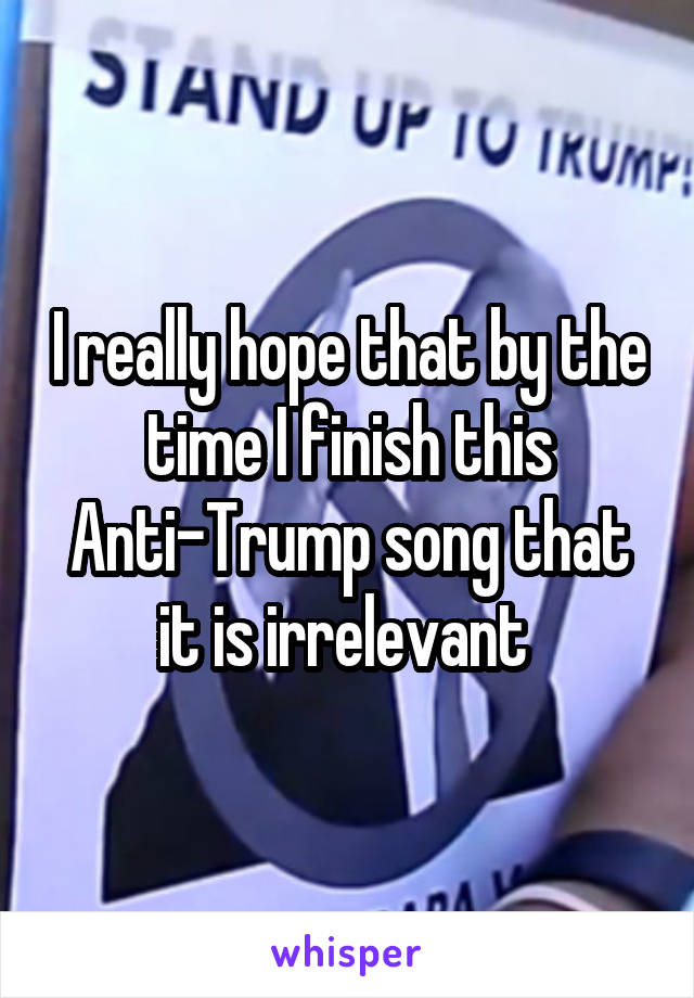 I really hope that by the time I finish this Anti-Trump song that it is irrelevant 