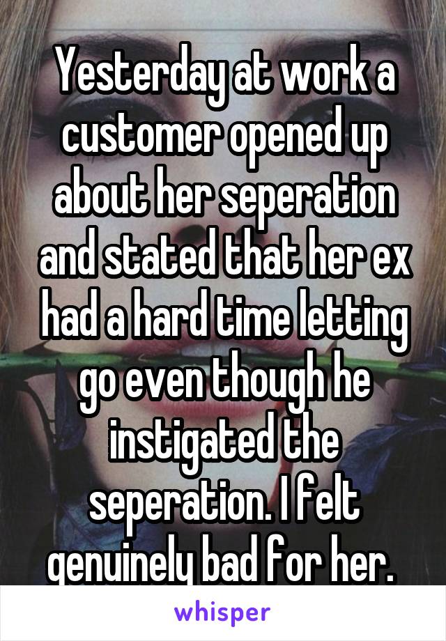 Yesterday at work a customer opened up about her seperation and stated that her ex had a hard time letting go even though he instigated the seperation. I felt genuinely bad for her. 