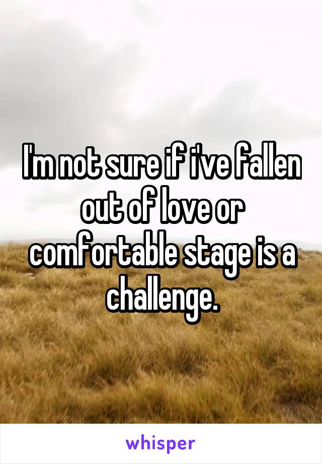I'm not sure if i've fallen out of love or comfortable stage is a challenge.