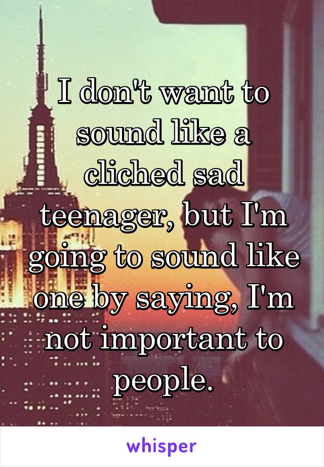 I don't want to sound like a cliched sad teenager, but I'm going to sound like one by saying, I'm not important to people.