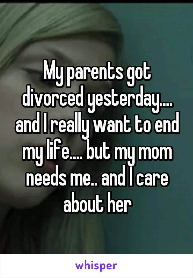My parents got divorced yesterday.... and I really want to end my life.... but my mom needs me.. and I care about her