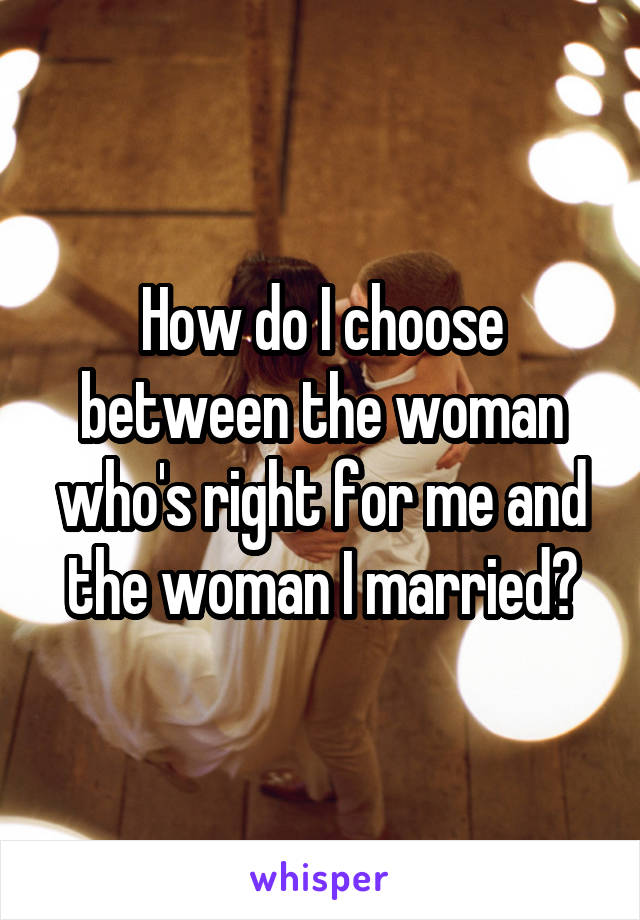 How do I choose between the woman who's right for me and the woman I married?