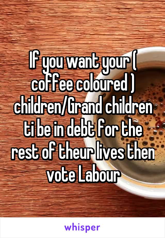 If you want your ( coffee coloured ) children/Grand children ti be in debt for the rest of theur lives then vote Labour