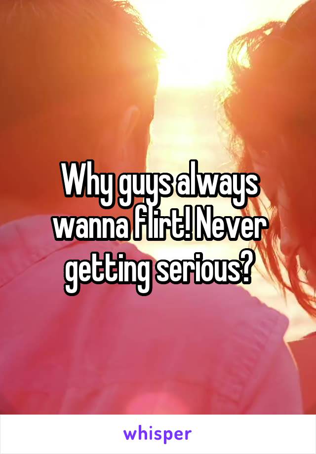 Why guys always wanna flirt! Never getting serious?
