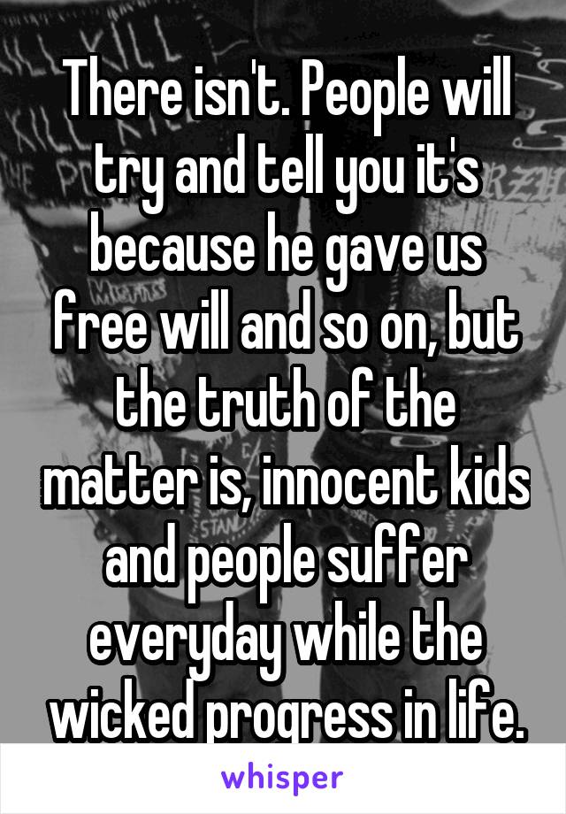 There isn't. People will try and tell you it's because he gave us free will and so on, but the truth of the matter is, innocent kids and people suffer everyday while the wicked progress in life.