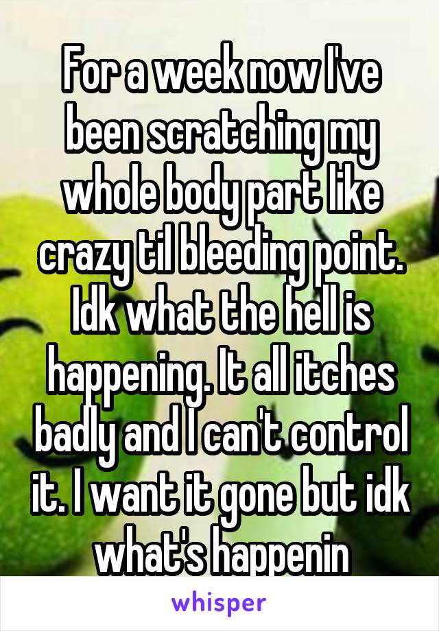 For a week now I've been scratching my whole body part like crazy til bleeding point. Idk what the hell is happening. It all itches badly and I can't control it. I want it gone but idk what's happenin