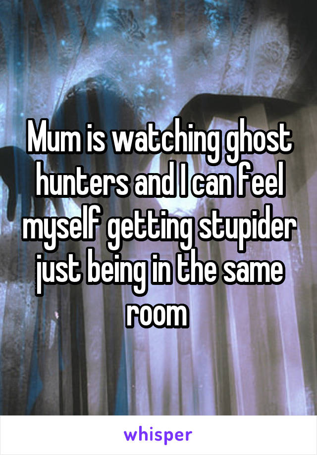 Mum is watching ghost hunters and I can feel myself getting stupider just being in the same room 