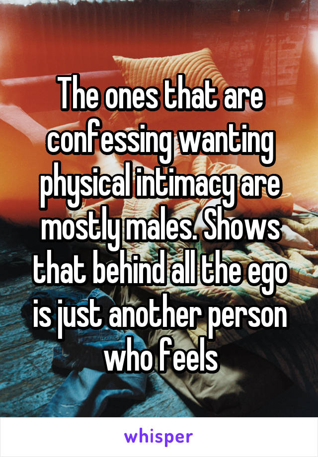 The ones that are confessing wanting physical intimacy are mostly males. Shows that behind all the ego is just another person who feels