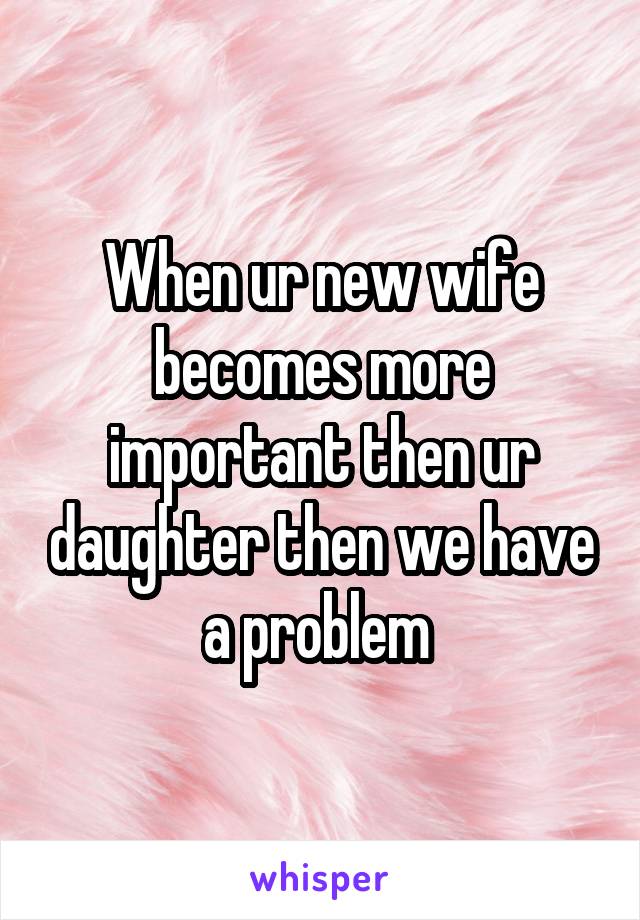 When ur new wife becomes more important then ur daughter then we have a problem 