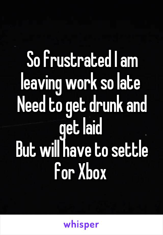 So frustrated I am leaving work so late 
Need to get drunk and get laid 
But will have to settle for Xbox 