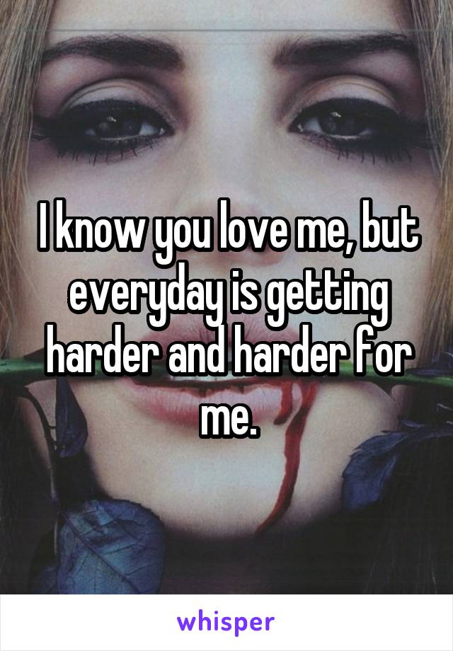 I know you love me, but everyday is getting harder and harder for me.