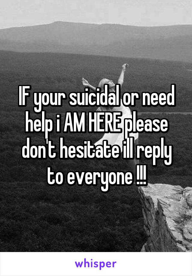 IF your suicidal or need help i AM HERE please don't hesitate ill reply to everyone !!!