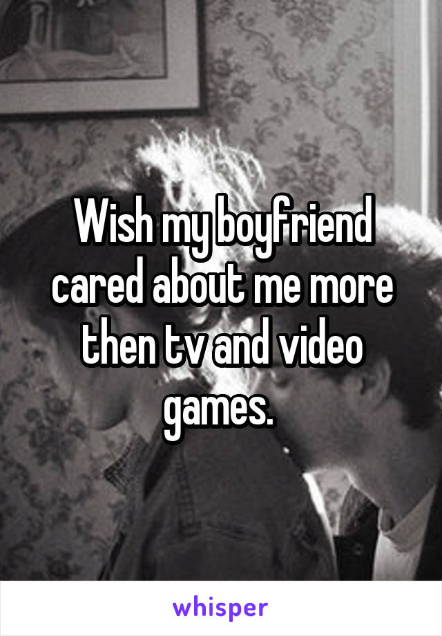 Wish my boyfriend cared about me more then tv and video games. 