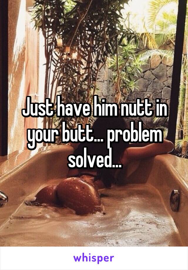 Just have him nutt in your butt... problem solved...