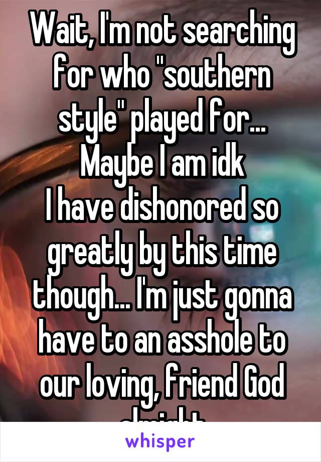 Wait, I'm not searching for who "southern style" played for... Maybe I am idk
I have dishonored so greatly by this time though... I'm just gonna have to an asshole to our loving, friend God almight