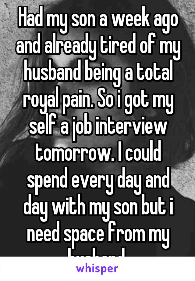 Had my son a week ago and already tired of my husband being a total royal pain. So i got my self a job interview tomorrow. I could spend every day and day with my son but i need space from my husband 