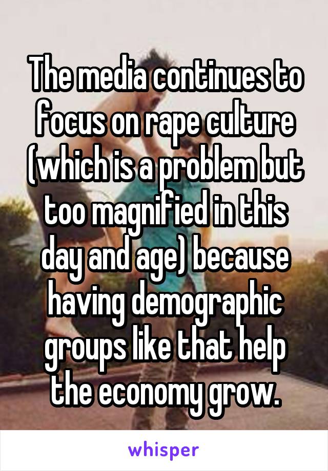 The media continues to focus on rape culture (which is a problem but too magnified in this day and age) because having demographic groups like that help the economy grow.