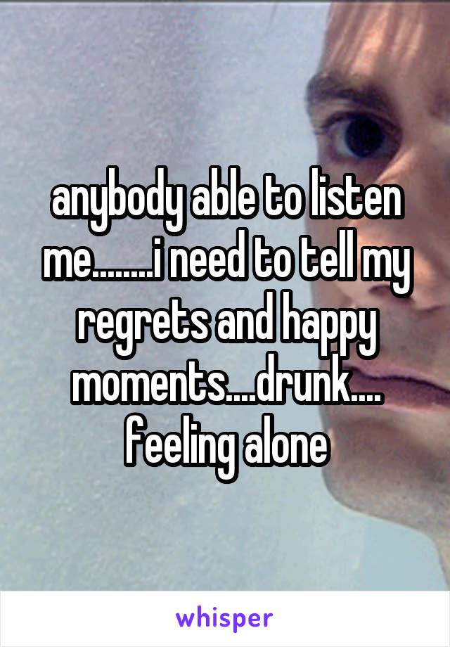 anybody able to listen me........i need to tell my regrets and happy moments....drunk.... feeling alone