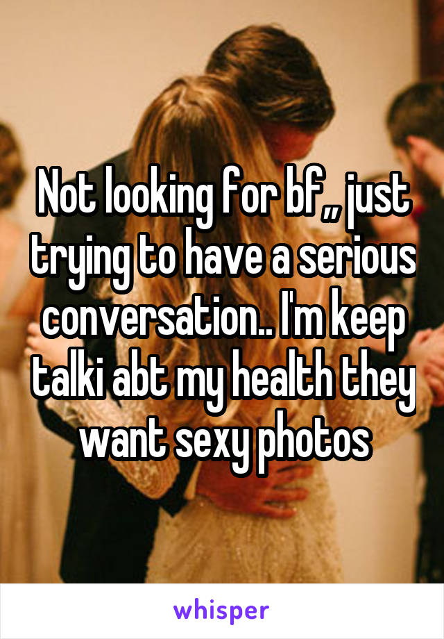Not looking for bf,, just trying to have a serious conversation.. I'm keep talki abt my health they want sexy photos