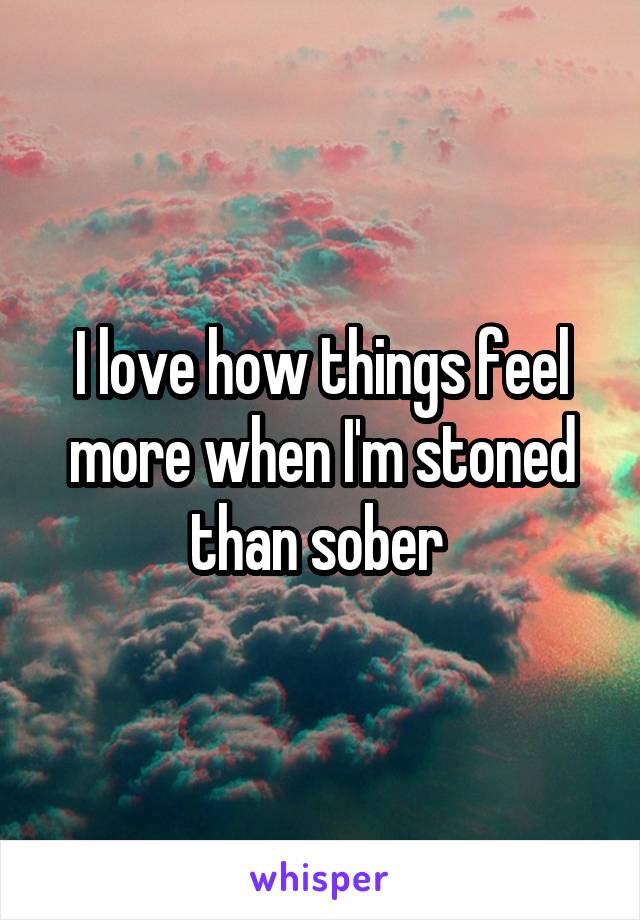 I love how things feel more when I'm stoned than sober 