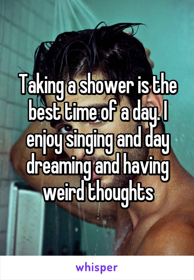 Taking a shower is the best time of a day. I enjoy singing and day dreaming and having weird thoughts