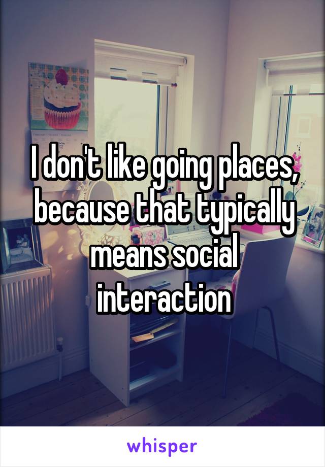 I don't like going places, because that typically means social interaction