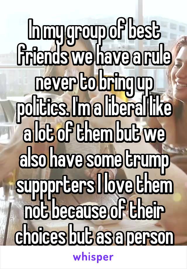 In my group of best friends we have a rule never to bring up politics. I'm a liberal like a lot of them but we also have some trump suppprters I love them not because of their choices but as a person