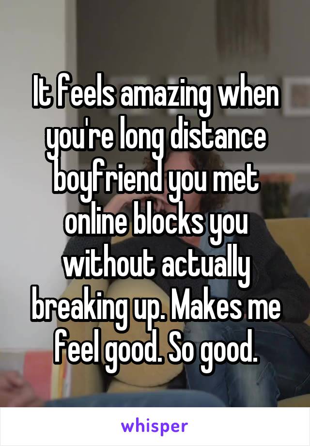 It feels amazing when you're long distance boyfriend you met online blocks you without actually breaking up. Makes me feel good. So good.