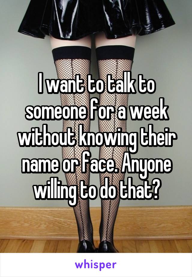 I want to talk to someone for a week without knowing their name or face. Anyone willing to do that?