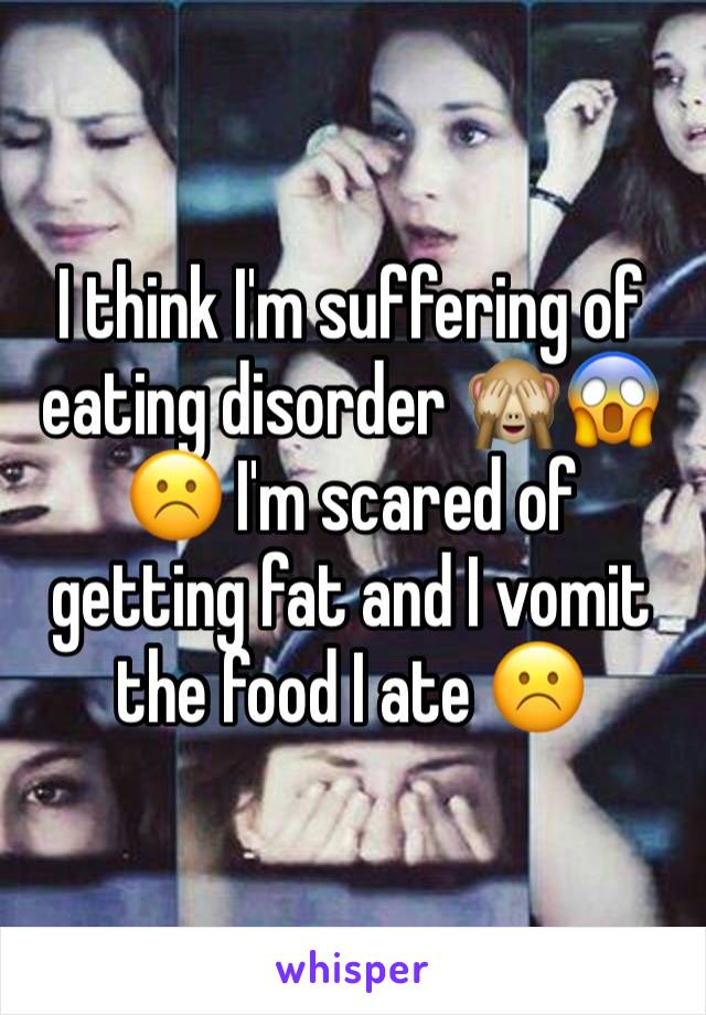 I think I'm suffering of eating disorder 🙈😱☹️ I'm scared of getting fat and I vomit the food I ate ☹️