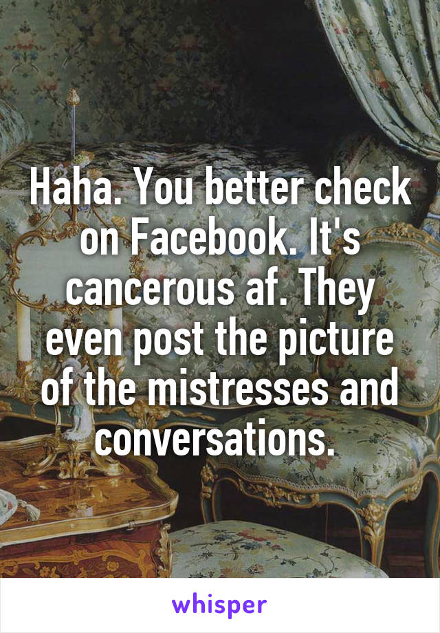 Haha. You better check on Facebook. It's cancerous af. They even post the picture of the mistresses and conversations. 