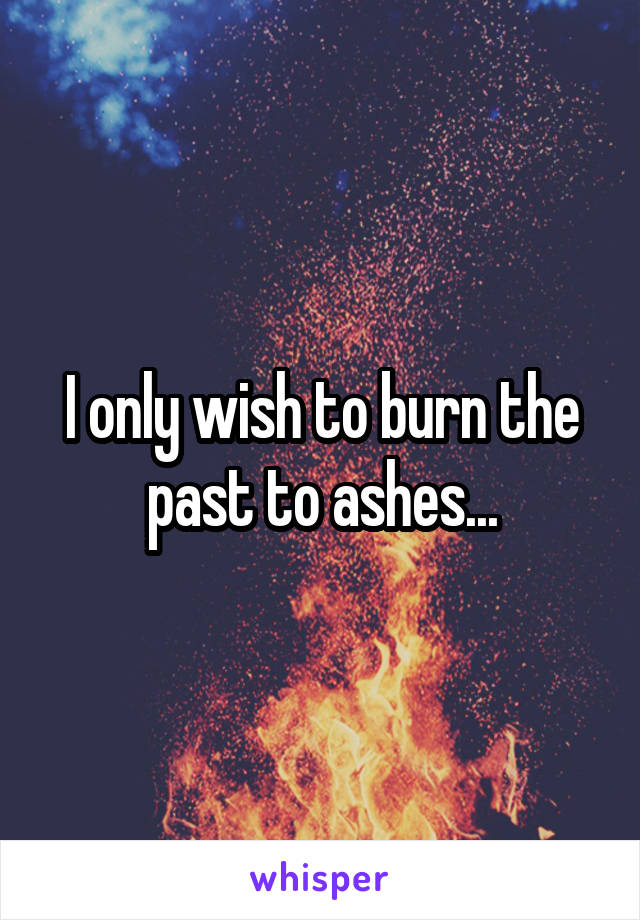 I only wish to burn the past to ashes...