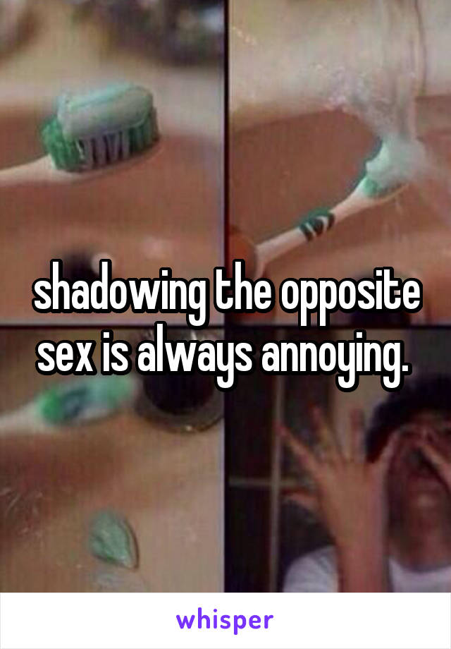 shadowing the opposite sex is always annoying. 