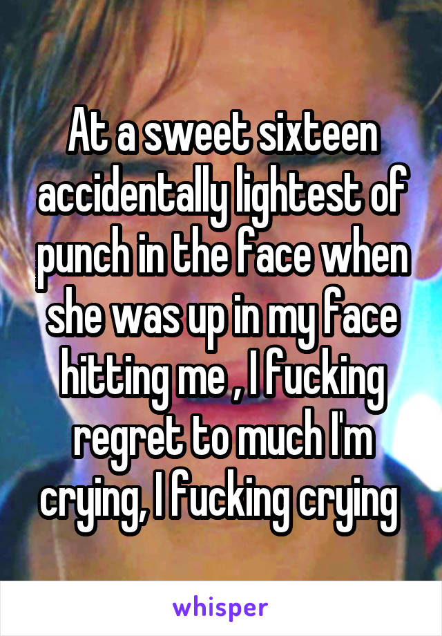 At a sweet sixteen accidentally lightest of punch in the face when she was up in my face hitting me , I fucking regret to much I'm crying, I fucking crying 