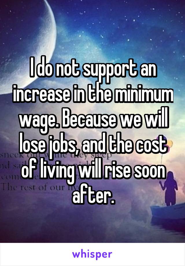 I do not support an increase in the minimum wage. Because we will lose jobs, and the cost of living will rise soon after.