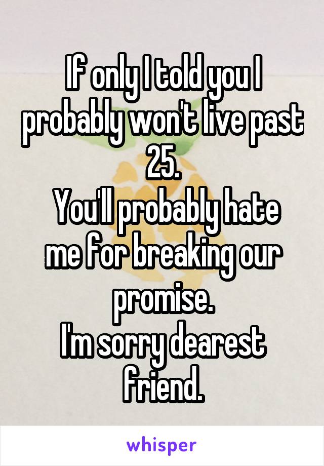 If only I told you I probably won't live past 25.
 You'll probably hate me for breaking our promise.
I'm sorry dearest friend.