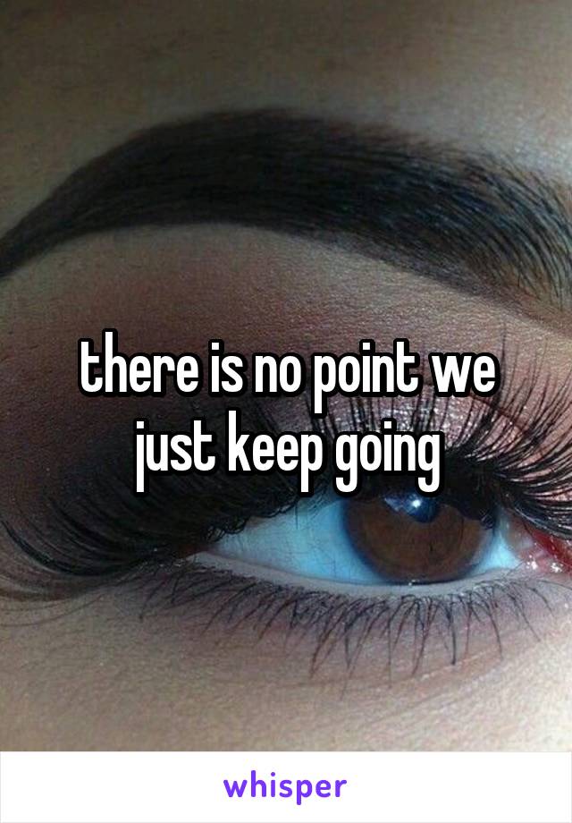 there is no point we just keep going