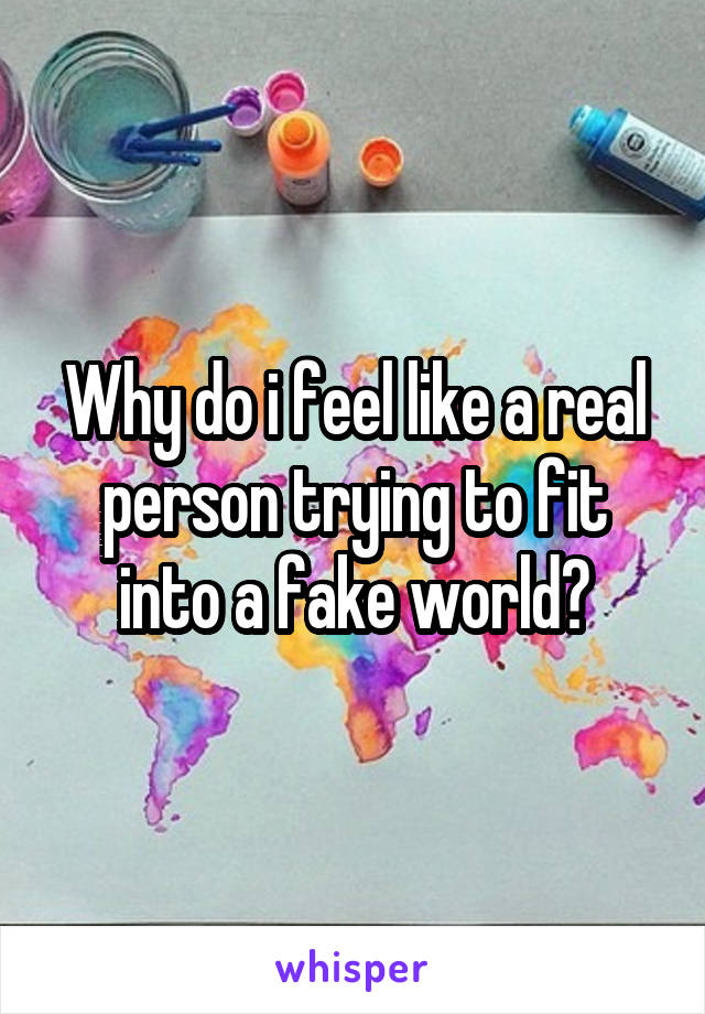 Why do i feel like a real person trying to fit into a fake world?