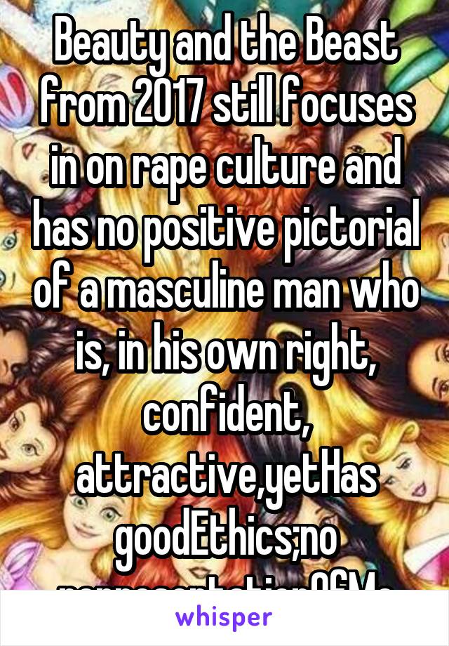 Beauty and the Beast from 2017 still focuses in on rape culture and has no positive pictorial of a masculine man who is, in his own right, confident, attractive,yetHas goodEthics;no representationOfMe