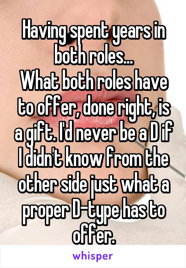 Having spent years in both roles...
What both roles have to offer, done right, is a gift. I'd never be a D if I didn't know from the other side just what a proper D-type has to offer.