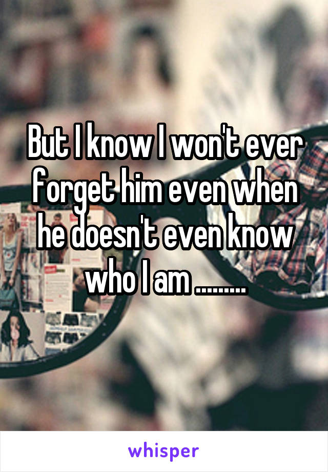 But I know I won't ever forget him even when he doesn't even know who I am .........
