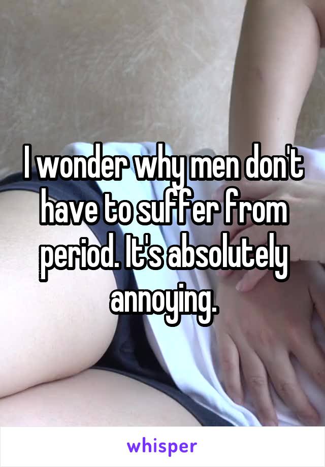I wonder why men don't have to suffer from period. It's absolutely annoying.
